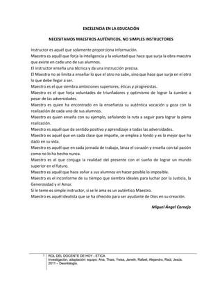EXCELENCIA EN LA EDUCACIÓN

          NECESITAMOS MAESTROS AUTÉNTICOS, NO SIMPLES INSTRUCTORES

Instructor es aquél que solamente proporciona información.
Maestro es aquél que forja la inteligencia y la voluntad que hace que surja la obra maestra
que existe en cada uno de sus alumnos.
El instructor enseña una técnica y da una instrucción precisa.
El Maestro no se limita a enseñar lo que el otro no sabe, sino que hace que surja en el otro
lo que debe llegar a ser.
Maestro es el que siembra ambiciones superiores, éticas y progresistas.
Maestro es el que forja voluntades de triunfadores y optimismo de lograr la cumbre a
pesar de las adversidades.
Maestro es quien ha encontrado en la enseñanza su auténtica vocación y goza con la
realización de cada uno de sus alumnos.
Maestro es quien enseña con su ejemplo, señalando la ruta a seguir para lograr la plena
realización.
Maestro es aquél que da sentido positivo y aprendizaje a todas las adversidades.
Maestro es aquél que en cada clase que imparte, se emplea a fondo y es la mejor que ha
dado en su vida.
Maestro es aquél que en cada jornada de trabajo, lanza el corazón y enseña con tal pasión
como no lo ha hecho nunca.
Maestro es el que conjuga la realidad del presente con el sueño de lograr un mundo
superior en el futuro.
Maestro es aquél que hace soñar a sus alumnos en hacer posible lo imposible.
Maestro es el inconforme de su tiempo que siembra ideales para luchar por la Justicia, la
Generosidad y el Amor.
Si le teme es simple instructor, si se le ama es un auténtico Maestro.
Maestro es aquél idealista que se ha ofrecido para ser ayudante de Dios en su creación.

                                                                                 Miguel Ángel Cornejo




      7   ROL DEL DOCENTE DE HOY - ETICA
          Investigación, adaptación: equipo: Ana, Thais, Yeisa, Janeth, Rafael, Alejandro, Raúl, Jesús.
          2011 – Deontología.
 