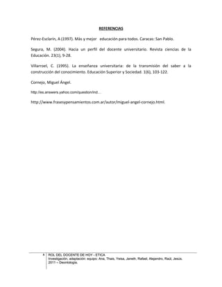 REFERENCIAS

Pérez-Esclarín, A (1997). Más y mejor educación para todos. Caracas: San Pablo.

Segura, M. (2004). Hacia un perfil del docente universitario. Revista ciencias de la
Educación. 23(1), 9-28.

Villarroel, C. (1995). La enseñanza universitaria: de la transmisión del saber a la
construcción del conocimiento. Educación Superior y Sociedad. 1(6), 103-122.

Cornejo, Miguel Ángel.

http://es.answers.yahoo.com/question/ind…

http://www.frasesypensamientos.com.ar/autor/miguel-angel-cornejo.html.




       8   ROL DEL DOCENTE DE HOY - ETICA
           Investigación, adaptación: equipo: Ana, Thais, Yeisa, Janeth, Rafael, Alejandro, Raúl, Jesús.
           2011 – Deontología.
 