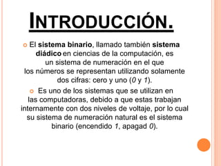 INTRODUCCIÓN.
 El sistema binario, llamado también sistema
diádico en ciencias de la computación, es
un sistema de numeración en el que
los números se representan utilizando solamente
dos cifras: cero y uno (0 y 1).
 Es uno de los sistemas que se utilizan en
las computadoras, debido a que estas trabajan
internamente con dos niveles de voltaje, por lo cual
su sistema de numeración natural es el sistema
binario (encendido 1, apagad 0).
 