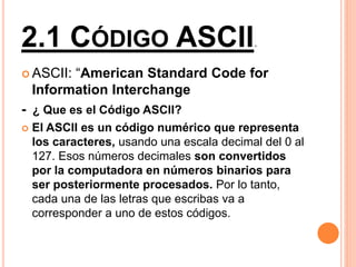 2.1 CÓDIGO ASCII.
 ASCII: “American Standard Code for
Information Interchange
- ¿ Que es el Código ASCII?
 El ASCII es un código numérico que representa
los caracteres, usando una escala decimal del 0 al
127. Esos números decimales son convertidos
por la computadora en números binarios para
ser posteriormente procesados. Por lo tanto,
cada una de las letras que escribas va a
corresponder a uno de estos códigos.
 