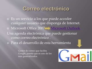  Es un servicio a los que puede acceder
cualquier usuario que disponga de Internet.
 Microsoft Office 2007 Microsoft Outlook
Una agenda electrónica que puede gestionar
como correo electrónico .
 Para el desarrollo de esta herramienta
Gestor de correo que facilita
Google, puesto que es uno de los
más generalizados.
 