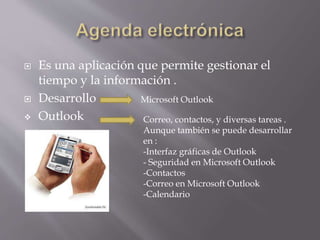  Es una aplicación que permite gestionar el
tiempo y la información .
 Desarrollo
 Outlook
Microsoft Outlook
Correo, contactos, y diversas tareas .
Aunque también se puede desarrollar
en :
-Interfaz gráficas de Outlook
- Seguridad en Microsoft Outlook
-Contactos
-Correo en Microsoft Outlook
-Calendario
 