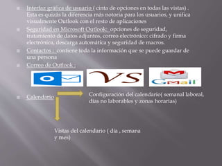  Interfaz gráfica de usuario ( cinta de opciones en todas las vistas) .
Esta es quizás la diferencia más notoria para los usuarios, y unifica
visualmente Outlook con el resto de aplicaciones
 Seguridad en Microsoft Outlook: opciones de seguridad,
tratamiento de datos adjuntos, correo electrónico: cifrado y firma
electrónica, descarga automática y seguridad de macros.
 Contactos : contiene toda la información que se puede guardar de
una persona
 Correo de Outlook :
 Calendario Configuración del calendario( semanal laboral,
días no laborables y zonas horarias)
Vistas del calendario ( día , semana
y mes)
 