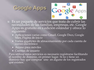  Es un paquete de servicios que trata de cubrir las
necesidades de las familias, empresas, etc. Google
Apps es gratuito en s edición estándar y ofrece lo
siguiente:
 Aplicaciones varias como Gmail, Google Docs, Google
Sites, Página de inicio
 Varios gigabytes de almacenamiento por cada cuenta de
correo electrónico
 Acceso para móviles
 Cuentas de usuario
Para utilizar estos servicios es necesario registrarse facilitando
el nombre de dominio, en primer lugar. Si no s tiene un
dominio hay que comprar uno en alguno de los registrados
que existen.
 