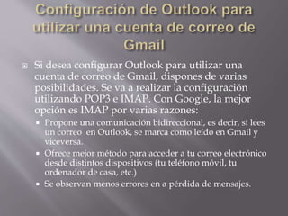  Si desea configurar Outlook para utilizar una
cuenta de correo de Gmail, dispones de varias
posibilidades. Se va a realizar la configuración
utilizando POP3 e IMAP. Con Google, la mejor
opción es IMAP por varias razones:
 Propone una comunicación bidireccional, es decir, si lees
un correo en Outlook, se marca como leído en Gmail y
viceversa.
 Ofrece mejor método para acceder a tu correo electrónico
desde distintos dispositivos (tu teléfono móvil, tu
ordenador de casa, etc.)
 Se observan menos errores en a pérdida de mensajes.
 