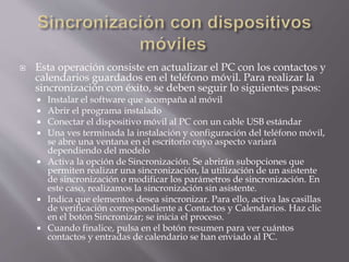  Esta operación consiste en actualizar el PC con los contactos y
calendarios guardados en el teléfono móvil. Para realizar la
sincronización con éxito, se deben seguir lo siguientes pasos:
 Instalar el software que acompaña al móvil
 Abrir el programa instalado
 Conectar el dispositivo móvil al PC con un cable USB estándar
 Una ves terminada la instalación y configuración del teléfono móvil,
se abre una ventana en el escritorio cuyo aspecto variará
dependiendo del modelo
 Activa la opción de Sincronización. Se abrirán subopciones que
permiten realizar una sincronización, la utilización de un asistente
de sincronización o modificar los parámetros de sincronización. En
este caso, realizamos la sincronización sin asistente.
 Indica que elementos desea sincronizar. Para ello, activa las casillas
de verificación correspondiente a Contactos y Calendarios. Haz clic
en el botón Sincronizar; se inicia el proceso.
 Cuando finalice, pulsa en el botón resumen para ver cuántos
contactos y entradas de calendario se han enviado al PC.
 