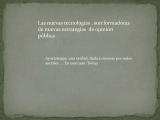 Las nuevas tecnologías , son formadoras
de nuevas estrategias de opinión
pública
Ayoztzinapa, una verdad, dada a conocer por redes
sociales …. En este caso :Twiter
 
