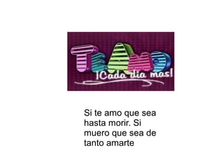 Si te amo que sea
hasta morir. Si
muero que sea de
tanto amarte
 