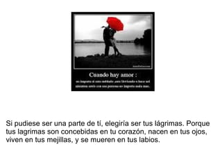 Si pudiese ser una parte de tí, elegiría ser tus lágrimas. Porque
tus lagrimas son concebidas en tu corazón, nacen en tus ojos,
viven en tus mejillas, y se mueren en tus labios.
 