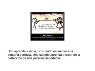 Uno aprende a amar, no cuando encuentre a la
persona perfecta, sino cuando aprenda a creer en la
perfección de una persona imperfecta.
 