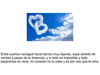 Entre sueños navegué hacia tierras muy lejanas, supe amarte de
verdad a pesar de la distancia, y si todo es imposible y toda
esperanza es vana, mi corazón no lo sabe y es por eso que te ama
 
