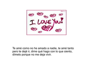 Te amé como no he amado a nadie, te amé tanto
pero te dejé ir, dime qué hago con lo que siento,
dímelo porque no me deja vivir.
 