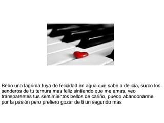 Bebo una lagrima tuya de felicidad en agua que sabe a delicia, surco los
senderos de tu ternura mas feliz sintiendo que me amas, veo
transparentes tus sentimientos bellos de cariño, puedo abandonarme
por la pasión pero prefiero gozar de ti un segundo más
 