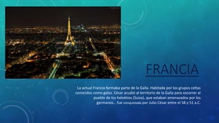 FRANCIA
La actual Francia formaba parte de la Galia. Habitada por los grupos celtas
conocidos como galos. César acudió al territorio de la Galia para socorrer al
pueblo de los helvétios (Suiza), que estaban amenazados por los
germanos… fue conquistada por Julio César entre el 58 y 51 a.C.
 