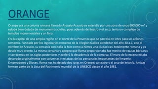 ORANGE
Orange era una colonia romana llamada Arausio Arausio se extendía por una zona de unos 690.000 m² y
estaba bien dotada de monumentos civiles, pues además del teatro y el arco, tenía un complejo de
templos monumentales y un foro.
Era la capital de una amplia región en el norte de la Provenza que se parceló en lotes para los colonos
romanos. Fundada por los legionarios romanos de la II legión Gallica alrededor del año 30 a.C, con el
nombre de Arausio, su cercanía con Italia la hizo como a Nimes una ciudad casi totalmente romana y ya
desde muy pronto. La misma cercanía y apogeo que Roma proporcionaba fue motivo de razzias bárbaras
y sarracenas en los siglos posteriores y aceleró la decadencia de la comarca. El muro de la escena estaba
decorado originalmente con columnas y estatuas de los personajes importantes del Imperio,
Emperadores y Dioses. Roma nos ha dejado dos joyas en Orange: su teatro y el arco del triunfo. Ambas
forman parte de la Lista del Patrimonio mundial de la UNESCO desde el año 1981.
 