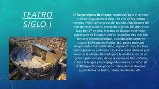 TEATRO
SIGLO I
El Teatro romano de Orange, construido bajo el reinado
de César Augusto en el siglo I, es uno de los teatros
romanos mejor conservados del mundo. Aún dispone del
muro de escena con su elevación original: 103 metros de
largo por 37 de alto. el teatro de Orange es el mejor
conservado de Europa y uno de los únicos tres que aún
conserva el muro principal, estando prácticamente
intacto. Edificado en el siglo I d.C. posee todos los
componentes del teatro latino, según Vitrubio, la cávea
con los graderíos y el hemiciclo, los accesos laterales y el
muro de la escena. Pensado para la aculturación de un
público galorromano, desde la escena se transmitía la
cultura la lengua y la propaganda romana. Un aforo de
9.000 espectadores podían contemplar los diversos
espectáculos de teatro, danza, acrobacias, etc…
 