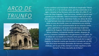 ARCO DE
TRIUNFO
El arco contiene una inscripción dedicada al emperador Tiberio
en el año 27 a. C. Se concluye, pues, que fue construido en el
siglo I, durante la Pax Romana, entre los años 10 y 266-27, en
honor de César Augusto. Tiene tres arcos, siendo el central más
grande que los laterales. Toda la estructura mide 19,57 m de
largo por 8,40 m de ancho, alzándose hasta una altura de 19,21
m. Cada fachada tiene dos columnas corintias adosadas.No es
tanto un arco de triunfo, pues no conmemora una victoria
concreta, sino un arco conmemorativo de las victorias contra
galos y germanos y de la paz alcanzada bajo el glorioso
gobierno de Augusto. Está decorado con varios relieves de
temas militares, incluyendo batallas navales, despojos de
guerra y romanos combatiendo a los germanos y a los galos. En
el relieve de una batalla en el frente norte puede verse a un
soldado de infantería romano llevando el escudo de la Legio II
Augusta. La leyenda cuenta que durante el reinado de Luis XIV,
este Arco tenía hermosos decorados de mármol y artísticas
estatuas, por lo que el Rey siempre se sintió orgulloso y solía
llamarlo “El Arco más bello de mi Reino”.
 