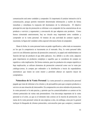 comunicación oral entre vendedor y comprador. Es importante el carácter interactivo de la
comunicación, porque permite transmitir determinada información y recibir de forma
inmediata y simultánea la respuesta del destinatario de la información.             El objetivo
principal de este tipo de promoción es informar a un comprador de las características de un
producto o servicio y argumentar y convencerle de que adquiera este producto. Como
hemos comentado anteriormente, hay un vínculo muy importante entre vendedor y
comprador en la venta personal. Al tratarse de una actividad de carácter regular y
recurrente, la figura del vendedor cobra especial relevancia frente al comprador.

    Hasta la fecha, la venta personal tenía un poder significativo, sobre todo en momentos
en los que la competencia se incrementa en el mercado. Hoy, la venta personal debe
convivir con diferentes opciones de promoción comercial y su papel está redefiniéndose en
función del tipo de producto al que deba aplicarse. Así, debido a su alto coste, adquiere
gran importancia en productos complejos o aquellos que se consideran de compra no
repetitiva o alta implicación. De forma contraria, para los productos de compra repetitiva o
baja implicación, se utilizan elementos de promoción comercial como son la venta por
catálogo-correo, la compra por ordenador o la distribución a través de expendedores
automáticos que tienen un coste menor y permiten abarcar un espectro mayor de
compradores.


   Naturaleza de la Venta Personal: La venta personal es comunicación personal
pagada que trata de informar a los clientes y de persuadirlos para que compren productos o
servicio en una situación de intercambio. En comparación con otros métodos de promoción,
la venta personal es la más precisa, y permite que los comercializadores se centren en los
clientes potenciales de ventas más prometedores. Una desventaja importante de la venta
personal es el costo, ya que es el elemento más costoso en la mezcla de promoción. Las
metas de la venta personal varían de una empresa a otra, sin embargo, estas por lo general
incluyen la búsqueda de clientes potenciales, convencerlos para que compren y mantener


                                                                                            11
 