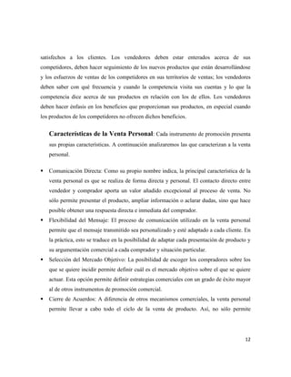 satisfechos a los clientes. Los vendedores deben estar enterados acerca de sus
competidores, deben hacer seguimiento de los nuevos productos que están desarrollándose
y los esfuerzos de ventas de los competidores en sus territorios de ventas; los vendedores
deben saber con qué frecuencia y cuando la competencia visita sus cuentas y lo que la
competencia dice acerca de sus productos en relación con los de ellos. Los vendedores
deben hacer énfasis en los beneficios que proporcionan sus productos, en especial cuando
los productos de los competidores no ofrecen dichos beneficios.


    Características de la Venta Personal: Cada instrumento de promoción presenta
    sus propias características. A continuación analizaremos las que caracterizan a la venta
    personal.

   Comunicación Directa: Como su propio nombre indica, la principal característica de la
    venta personal es que se realiza de forma directa y personal. El contacto directo entre
    vendedor y comprador aporta un valor añadido excepcional al proceso de venta. No
    sólo permite presentar el producto, ampliar información o aclarar dudas, sino que hace
    posible obtener una respuesta directa e inmediata del comprador.
   Flexibilidad del Mensaje: El proceso de comunicación utilizado en la venta personal
    permite que el mensaje transmitido sea personalizado y esté adaptado a cada cliente. En
    la práctica, esto se traduce en la posibilidad de adaptar cada presentación de producto y
    su argumentación comercial a cada comprador y situación particular.
   Selección del Mercado Objetivo: La posibilidad de escoger los compradores sobre los
    que se quiere incidir permite definir cuál es el mercado objetivo sobre el que se quiere
    actuar. Esta opción permite definir estrategias comerciales con un grado de éxito mayor
    al de otros instrumentos de promoción comercial.
   Cierre de Acuerdos: A diferencia de otros mecanismos comerciales, la venta personal
    permite llevar a cabo todo el ciclo de la venta de producto. Así, no sólo permite




                                                                                          12
 