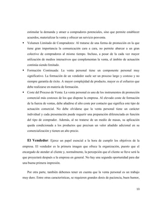 estimular la demanda y atraer a compradores potenciales, sino que permite establecer
    acuerdos, materializar la venta y ofrecer un servicio posventa.
   Volumen Limitado de Compradores: Al tratarse de una forma de promoción en la que
    tiene gran importancia la comunicación cara a cara, no permite abarcar a un gran
    colectivo de compradores al mismo tiempo. Incluso, a pesar de la cada vez mayor
    utilización de medios interactivos que complementan la venta, el ámbito de actuación
    continúa siendo limitado.
   Formación Continuada: La venta personal tiene un componente personal muy
    significativo. La formación de un vendedor suele ser un proceso largo y costoso y no
    siempre garantía de éxito. A mayor complejidad de producto, mayor es el esfuerzo que
    debe realizarse en materia de formación.
   Coste del Proceso de Venta: La venta personal es uno de los instrumentos de promoción
    comercial más costosos de los que dispone la empresa. Al elevado coste de formación
    de la fuerza de ventas, debe añadirse el alto coste por contacto que significa este tipo de
    actuación comercial. No debe olvidarse que la venta personal tiene un carácter
    individual y cada presentación puede requerir una preparación diferenciada en función
    del tipo de comprador. Además, al no tratarse de un medio de masas, su aplicación
    queda condicionada a los productos que precisan un valor añadido adicional en su
    comercialización y tienen un alto precio.


    El Vendedor: Ejerce un papel esencial a la hora de cumplir los objetivos de la
empresa. El vendedor es la primera imagen que ofrece la organización, puesto que el
encargado de atender al cliente y, normalmente, la percepción que el cliente se lleve será la
que proyectará después a la empresa en general. No hay una segunda oportunidad para dar
una buena primera impresión.

    Por otra parte, también debemos tener en cuenta que la venta personal es un trabajo
muy duro. Entre otras características, se requieren grandes dosis de paciencia, buen humor,


                                                                                            13
 