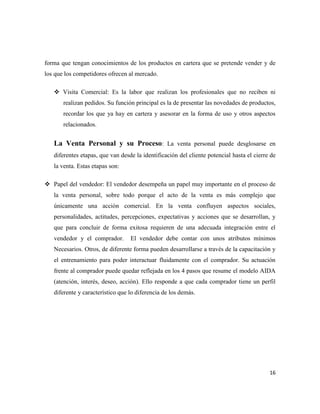 forma que tengan conocimientos de los productos en cartera que se pretende vender y de
los que los competidores ofrecen al mercado.

    Visita Comercial: Es la labor que realizan los profesionales que no reciben ni
       realizan pedidos. Su función principal es la de presentar las novedades de productos,
       recordar los que ya hay en cartera y asesorar en la forma de uso y otros aspectos
       relacionados.


   La Venta Personal y su Proceso: La venta personal puede desglosarse en
   diferentes etapas, que van desde la identificación del cliente potencial hasta el cierre de
   la venta. Estas etapas son:

 Papel del vendedor: El vendedor desempeña un papel muy importante en el proceso de
   la venta personal, sobre todo porque el acto de la venta es más complejo que
   únicamente una acción comercial. En la venta confluyen aspectos sociales,
   personalidades, actitudes, percepciones, expectativas y acciones que se desarrollan, y
   que para concluir de forma exitosa requieren de una adecuada integración entre el
   vendedor y el comprador.       El vendedor debe contar con unos atributos mínimos
   Necesarios. Otros, de diferente forma pueden desarrollarse a través de la capacitación y
   el entrenamiento para poder interactuar fluidamente con el comprador. Su actuación
   frente al comprador puede quedar reflejada en los 4 pasos que resume el modelo AIDA
   (atención, interés, deseo, acción). Ello responde a que cada comprador tiene un perfil
   diferente y característico que lo diferencia de los demás.




                                                                                           16
 