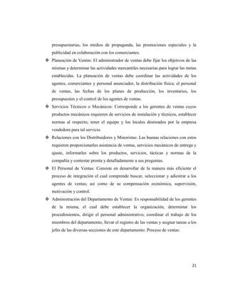 presupuestarias, los medios de propaganda, las promociones especiales y la
   publicidad en colaboración con los comerciantes.
 Planeación de Ventas: El administrador de ventas debe fijar los objetivos de las
   mismas y determinar las actividades mercantiles necesarias para lograr las metas
   establecidas. La planeación de ventas debe coordinar las actividades de los
   agentes, comerciantes y personal anunciador, la distribución física; el personal
   de ventas, las fechas de los planes de producción, los inventarios, los
   presupuestos y el control de los agentes de ventas.
 Servicios Técnicos o Mecánicos: Corresponde a los gerentes de ventas cuyos
   productos mecánicos requieren de servicios de instalación y técnicos, establecer
   normas al respecto; tener el equipo y los locales destinados por la empresa
   vendedora para tal servicio.
 Relaciones con los Distribuidores y Minoristas: Las buenas relaciones con estos
   requieren proporcionarles asistencia de ventas, servicios mecánicos de entrega y
   ajuste, informarles sobre los productos, servicios, tácticas y normas de la
   compañía y contestar pronta y detalladamente a sus preguntas.
 El Personal de Ventas: Consiste en desarrollar de la manera más eficiente el
   proceso de integración el cual comprende buscar, seleccionar y adiestrar a los
   agentes de ventas; así como de su compensación económica, supervisión,
   motivación y control.
 Administración del Departamento de Ventas: Es responsabilidad de los gerentes
   de la misma, el cual debe establecer la organización, determinar los
   procedimientos, dirigir el personal administrativo, coordinar el trabajo de los
   miembros del departamento, llevar el registro de las ventas y asignar tareas a los
   jefes de las diversas secciones de este departamento. Proceso de ventas:




                                                                                  21
 