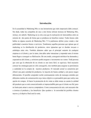 Introducción

En la actualidad el Marketing Mix es una herramienta que todo empresario debe conocer.
Sin duda, todas las compañías de una u otra forma utilizan técnicas de Marketing Mix,
incluso, sin saberlo. Marketing no es otra cosa que la realización de intercambios entre un
mínimo de dos partes de forma que se produzca un beneficio mutuo. Todos hemos oído
hablar en alguna ocasión de Marketing Mix. Y lo podríamos definir como vender o dar
publicidad a nuestros bienes o servicios. Tendríamos aquéllas personas que opinan que el
marketing es la distribución de productos, otros opinarían que es diseñar envases o
embalajes entre otro. También debemos saber que el principal sustento de cualquier
empresa es el cliente y por lo tanto, ésta debe saber interactuar y responder ante el mismo
hasta llegar a conseguir su fidelización. De este modo, conseguirá satisfacer las demandas y
expectativas del cliente, y asimismo podrá asegurar e incrementar sus ventas. Toda persona
que crea que la obtención de un cliente es una tarea fácil, se equivoca. Será necesario
conocer las estrategias para no sólo conseguirlo, sino también para asegurar su persistencia
y asiduidad en la compra de nuestros productos. El mercado actual se caracteriza por
ofrecer una gran cantidad de productos, la mayoría de buena calidad y con pocos rasgos
diferenciales. El posible comprador recibe continuamente miles de mensajes emitidos por
diferentes medios de comunicación cuyo único objetivo es persuadirlo para que realice una
opción de compra. Al hacer la promoción de de venta se debe tomar en cuenta la calidad
del producto que se está comercializando es imprescindible para que el cliente sea fiel, pero
no basta para atraer a nuevos compradores. Como consecuencia de esto, será necesario dar
a conocer el producto y los beneficios. Que ayudara a la curiosidad de posibles clientes
nuevos y el objetivo final será la venta.




                                                                                           3
 