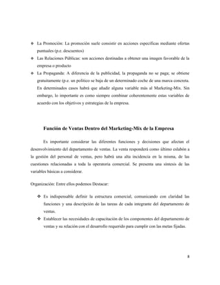    La Promoción: La promoción suele consistir en acciones específicas mediante ofertas
    puntuales (p.e. descuentos)
   Las Relaciones Públicas: son acciones destinadas a obtener una imagen favorable de la
    empresa o producto
   La Propaganda: A diferencia de la publicidad, la propaganda no se paga; se obtiene
    gratuitamente (p.e. un político se baja de un determinado coche de una marca concreta.
    En determinados casos habrá que añadir alguna variable más al Marketing-Mix. Sin
    embargo, lo importante es como siempre combinar coherentemente estas variables de
    acuerdo con los objetivos y estrategias de la empresa.




       Función de Ventas Dentro del Marketing-Mix de la Empresa

       Es importante considerar las diferentes funciones y decisiones que afectan el
desenvolvimiento del departamento de ventas. La venta responderá como último eslabón a
la gestión del personal de ventas, pero habrá una alta incidencia en la misma, de las
cuestiones relacionadas a toda la operatoria comercial. Se presenta una síntesis de las
variables básicas a considerar.

Organización: Entre ellos podemos Destacar:

     Es indispensable definir la estructura comercial, comunicando con claridad las
       funciones y una descripción de las tareas de cada integrante del departamento de
       ventas.
     Establecer las necesidades de capacitación de los componentes del departamento de
       ventas y su relación con el desarrollo requerido para cumplir con las metas fijadas.




                                                                                              8
 