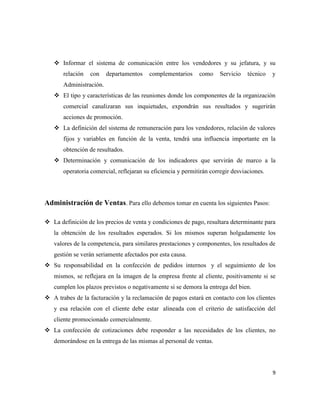  Informar el sistema de comunicación entre los vendedores y su jefatura, y su
       relación   con    departamentos    complementarios     como    Servicio    técnico   y
       Administración.
    El tipo y características de las reuniones donde los componentes de la organización
       comercial canalizaran sus inquietudes, expondrán sus resultados y sugerirán
       acciones de promoción.
    La definición del sistema de remuneración para los vendedores, relación de valores
       fijos y variables en función de la venta, tendrá una influencia importante en la
       obtención de resultados.
    Determinación y comunicación de los indicadores que servirán de marco a la
       operatoria comercial, reflejaran su eficiencia y permitirán corregir desviaciones.




Administración de Ventas. Para ello debemos tomar en cuenta los siguientes Pasos:

 La definición de los precios de venta y condiciones de pago, resultara determinante para
   la obtención de los resultados esperados. Si los mismos superan holgadamente los
   valores de la competencia, para similares prestaciones y componentes, los resultados de
   gestión se verán seriamente afectados por esta causa.
 Su responsabilidad en la confección de pedidos internos y el seguimiento de los
   mismos, se reflejara en la imagen de la empresa frente al cliente, positivamente si se
   cumplen los plazos previstos o negativamente si se demora la entrega del bien.
 A trabes de la facturación y la reclamación de pagos estará en contacto con los clientes
   y esa relación con el cliente debe estar alineada con el criterio de satisfacción del
   cliente promocionado comercialmente.
 La confección de cotizaciones debe responder a las necesidades de los clientes, no
   demorándose en la entrega de las mismas al personal de ventas.




                                                                                            9
 