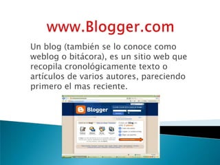 Un blog (también se lo conoce como
weblog o bitácora), es un sitio web que
recopila cronológicamente texto o
artículos de varios autores, pareciendo
primero el mas reciente.
 
