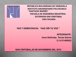 REPUBLICA BOLIVARIANA DE VENEZUELA
INSTITUTO UNIVERSITARIO POLITECNICO
“SANTIAGO MARIÑO”
ESCUELA DE INGENIERIA INDUSTRIAL
EXTENSION SAN CRISTOBAL
EDO:TACHIRA
PAZ Y DEMOCRACIA: “HAZ OÍR TU VOZ “
INTEGRANTE:
Irene Dahiroby Torres Garcia
C.I.V-21450932
SAN CRITOBAL,05 DE NOVIEMBRE DEL 2015
 