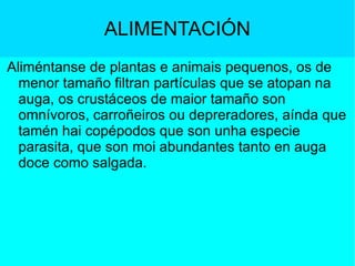 ALIMENTACIÓN Aliméntanse de plantas e animais pequenos, os de menor tamaño filtran partículas que se atopan na auga, os crustáceos de maior tamaño son  omnívoros, carroñeiros ou depreradores, aínda que tamén hai copépodos que son unha especie parasita, que son moi abundantes tanto en auga doce como salgada. 
