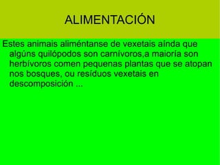 ALIMENTACIÓN Estes animais aliméntanse de vexetais aínda que algúns quilópodos son carnívoros,a maioría son  herbívoros comen pequenas plantas que se atopan nos bosques, ou resíduos vexetais en  descomposición ... 