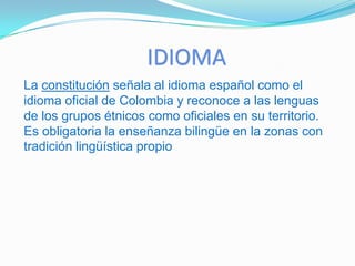 RELIGIONAunque la constitución colombiana de 1991 garantiza la libertad de culto y la igualdad de todas las creencias ante la ley y no declara oficial ninguna religión, el culto predominante en Colombia es el cristianismo y la principal confesión mayoritaria es el catolicismo (rito latino), con hasta un 93% de la población nacional que se declara como tal o están registrados como católicos, aunque dentro de esa misma población se pueden contar grupos de indiferentes religiosos. Estas cifras toman en cuenta el porcentaje de bautismos católicos, que no necesariamente refleja el número de creyentes. El 7% restante hace parte de confesiones protestantes, principalmente de las corrientes evangélicas estadounidenses, Pentecostal es y neo Pentecostal es y una pequeña porción de las iglesias cristianas históricas distintas de la católica (presbiteriana, episcopal o anglicana, bautista, menonita, metodista). La iglesia evangélica con mayor número de miembros es la Iglesia Pentecostal Unida de Colombia, con más de 3000 congregaciones y presencia en todos los departamentos del país. Otra parte de la población pertenece a religiones como los Testigos de Jehová, Adventistas, Mormones, Unitarios Universalistas. También se encuentran pequeñas representaciones de las otras grandes religiones monoteístas: musulmanes y judíos, además de sectas y grupos de origen budista y taoísta. En las comunidades indígenas y afro americanas generalmente asumidas como católicas, se pueden encontrar prácticas ancestrales de cada uno de los pueblos que las conforman, en muchos casos en sincretismo con el cristianismo y excepcionalmente aisladas