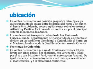 ubicaciónColombia cuenta con una posición geográfica estratégica, ya que es un punto de enlace entre los países del norte y del sur en el hemisferio. Además, posee amplias costas sobre los océanos Atlántico y Pacífico. Está cruzada de norte a sur por el principal sistema montañoso, los Andes.