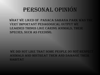 Personal oPinión
What We liked oF Panaca sabana Park Was the
very imPortant Pedagogical outPut We
learned things like caring animals, their
sPecies, such as Feeding.




We did not like that some PeoPle do not resPect
animals and mistreat them and damage their
habitat
 