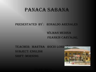 Panaca sabana

Presentated by : ronaldo arenales

                 Wilman medina
                 Frankin carvajal

teacher: martha roci0 londoño
subject: english
shiFt: morning



          year: 2012
 