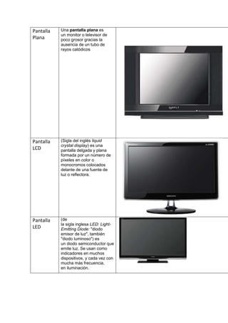 Pantalla   Una pantalla plana es
           un monitor o televisor de
Plana      poco grosor gracias la
           ausencia de un tubo de
           rayos catódicos




Pantalla   (Sigla del inglés liquid
           crystal display) es una
LCD        pantalla delgada y plana
           formada por un número de
           píxeles en color o
           monocromos colocados
           delante de una fuente de
           luz o reflectora.




Pantalla   (de
           la sigla inglesa LED: Light-
LED        Emitting Diode: "diodo
           emisor de luz", también
           "diodo luminoso") es
           un diodo semiconductor que
           emite luz. Se usan como
           indicadores en muchos
           dispositivos, y cada vez con
           mucha más frecuencia,
           en iluminación.
 