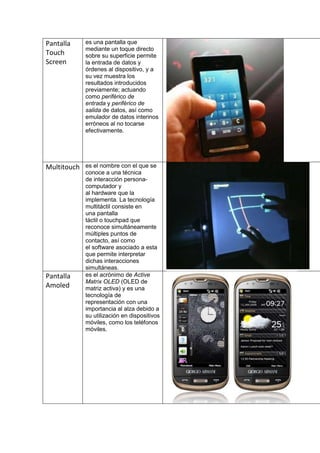 Pantalla     es una pantalla que
             mediante un toque directo
Touch        sobre su superficie permite
Screen       la entrada de datos y
             órdenes al dispositivo, y a
             su vez muestra los
             resultados introducidos
             previamente; actuando
             como periférico de
             entrada y periférico de
             salida de datos, así como
             emulador de datos interinos
             erróneos al no tocarse
             efectivamente.




Multitouch   es el nombre con el que se
             conoce a una técnica
             de interacción persona-
             computador y
             al hardware que la
             implementa. La tecnología
             multitáctil consiste en
             una pantalla
             táctil o touchpad que
             reconoce simultáneamente
             múltiples puntos de
             contacto, así como
             el software asociado a esta
             que permite interpretar
             dichas interacciones
             simultáneas.
Pantalla     es el acrónimo de Active
             Matrix OLED (OLED de
Amoled       matriz activa) y es una
             tecnología de
             representación con una
             importancia al alza debido a
             su utilización en dispositivos
             móviles, como los teléfonos
             móviles.
 