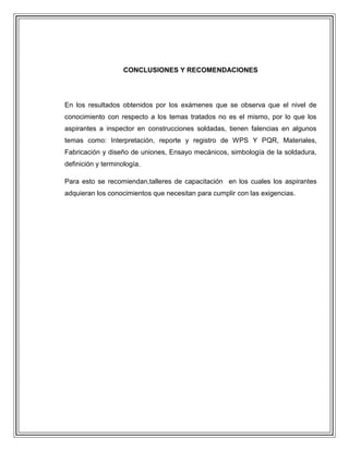 CONCLUSIONES Y RECOMENDACIONES

En los resultados obtenidos por los exámenes que se observa que el nivel de
conocimiento con respecto a los temas tratados no es el mismo, por lo que los
aspirantes a inspector en construcciones soldadas, tienen falencias en algunos
temas como: Interpretación, reporte y registro de WPS Y PQR, Materiales,
Fabricación y diseño de uniones, Ensayo mecánicos, simbología de la soldadura,
definición y terminología.
Para esto se recomiendan,talleres de capacitación en los cuales los aspirantes
adquieran los conocimientos que necesitan para cumplir con las exigencias.

 