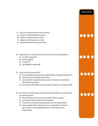 Respuestas

1. ¿Cuál es la principal función de una firma?
A) Mostrar la autenticidad del usuario
B) Mostrar la diferencia de escritura
C) Asegurar el mensaje que se envía
D) Utilizar diariamente los documentos

2. Surge como un nuevo planteamiento en la era de las computadoras:
A) La clave o password
B) LA firma digital
C) El internet
D) Los códigos de seguridad

3. ¿Qué son las funciones hash?
A) Es un método que proporciona autenticidad al mensaje enviado por A.
B) Son las que solo el dueño puede cifrar.
C) Son funciones matemáticas que realizan un resumen comprimido
Del documento original
D) Son las que comprueban que coincida el receptor y el mensaje cifrado.

4. De la lectura se deduce que es primordial la seguridad en la comunicación
en internet porque:
A) Hoy en día hay muchos virus que pueden dañar tu equipo
B) Las claves privadas se pierden con facilidad
C) El usuario no está bien preparado para usar una computadora
D) Solo se puede tener certeza de que un usuario dice ser quien es
por el uso de su firma digital que cifra su información en su
clave privada

A
A
A

B

 