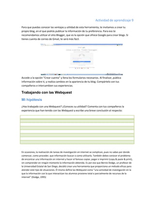 Actividad de aprendizaje 9
Para que puedas conocer las ventajas y utilidad de esta herramienta, te invitamos a crear tu
propio blog, en el que podrás publicar la información de tu preferencia. Para eso te
recomendamos utilizar el sitio Blogger, que es la opción que ofrece Google para crear blogs. Si
tienes cuenta de correo de Gmail, te será más fácil.

Accede a la opción “Crear cuenta” y llena los formularios necesarios. Al finalizar, publica
información sobre ti, y realiza cambios en la apariencia de tu blog. Compártelo con tus
compañeros e intercambien sus experiencias.

Trabajando con las Webquest
Mi hipótesis
¿Has trabajado con una Webquest? ¿Conoces su utilidad? Comenta con tus compañeros la
experiencia que han tenido con las Webquest y escribe una breve conclusión al respecto:

En ocasiones, la realización de tareas de investigación en internet se complican, pues no sabes por donde
comenzar, como proceder, que información buscar o como utilizarla. También debes conocer el problema
de encontrar una información en internet y hacer el famoso copiar, pegar e imprimir (copy & paste & print),
sin comprender en ningún momento la información obtenida. Es por eso que Bernie Dodge, un profesor de
la Universidad Estatal de San Diego, decidió crear una herramienta que proporciona un método eficaz para
atender este tipo de situaciones. Él mismo define las Webquest como “una actividad de investigación en la
que la información con la que interactúan los alumnos proviene total o parcialmente de recursos de la
internet” (Dodge, 1995)

 