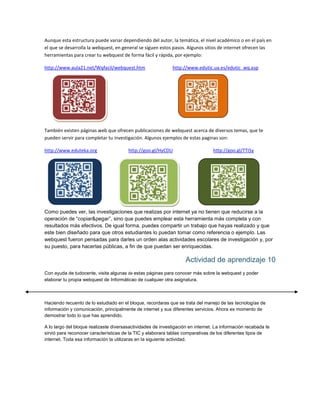 Aunque esta estructura puede variar dependiendo del autor, la temática, el nivel académico o en el país en
el que se desarrolla la webquest, en general se siguen estos pasos. Algunos sitios de internet ofrecen las
herramientas para crear tu webquest de forma fácil y rápida, por ejemplo:
http://www.aula21.net/Wqfacil/webquest.htm

http://www.edutic.ua.es/edutic_wq.asp

También existen páginas web que ofrecen publicaciones de webquest acerca de diversos temas, que te
pueden servir para completar tu investigación. Algunos ejemplos de estas paginas son:
http://www.eduteka.org

http://goo.gl/HyCDU

http://goo.gl/TTi5y

Como puedes ver, las investigaciones que realizas por internet ya no tienen que reducirse a la
operación de “copiar&pegar”, sino que puedes emplear esta herramienta más completa y con
resultados más efectivos. De igual forma, puedes compartir un trabajo que hayas realizado y que
este bien diseñado para que otros estudiantes lo puedan tomar como referencia o ejemplo. Las
webquest fueron pensadas para darles un orden alas actividades escolares de investigación y, por
su puesto, para hacerlas públicas, a fin de que puedan ser enriquecidas.

Actividad de aprendizaje 10
Con ayuda de tudocente, visita algunas de estas páginas para conocer más sobre la webquest y poder
elaborar tu propia webquest de Informáticao de cualquier otra asignatura.

Haciendo recuento de lo estudiado en el bloque, recordaras que se trata del manejo de las tecnologías de
información y comunicación, principalmente de internet y sus diferentes servicios. Ahora es momento de
demostrar todo lo que has aprendido.
A lo largo del bloque realizaste diversasactividades de investigación en internet. La información recabada te
sirvió para reconocer características de la TIC y elaborara tablas comparativas de los diferentes tipos de
internet. Toda esa información la utilizaras en la siguiente actividad.

 