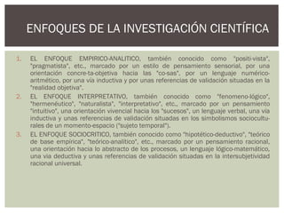 1. EL ENFOQUE EMPIRICO-ANALITICO, también conocido como "positi­vista",
"pragmatista", etc., marcado por un estilo de pensamiento sensorial, por una
orientación concre­ta-objetiva hacia las "co­sas", por un lenguaje numérico-
aritmético, por una vía inductiva y por unas referencias de validación situadas en la
"realidad objetiva".
2. EL ENFOQUE INTERPRETATIVO, también conocido como "fenomeno­lógico",
"hermenéutico", "naturalista", "interpretativo", etc., marcado por un pensamiento
"intuitivo", una orientación vivencial hacia los "sucesos", un lenguaje verbal, una vía
inductiva y unas referencias de validación situadas en los simbolismos sociocultu­
rales de un momento-espacio ("sujeto temporal").
3. EL ENFOQUE SOCIOCRITICO, también conocido como "hipotético-deductivo", "teórico
de base empírica", "teórico-analítico", etc., marcado por un pensamiento racional,
una orientación hacia lo abstracto de los procesos, un lenguaje lógico-matemático,
una via deductiva y unas referencias de validación situadas en la intersubjetividad
racional universal.
ENFOQUES DE LA INVESTIGACIÓN CIENTÍFICA
 