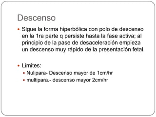 Descenso Sigue la forma hiperbólica con polo de descenso en la 1ra parte q persiste hasta la fase activa; al principio de la pase de desaceleración empieza un descenso muy rápido de la presentación fetal.Limites:Nulipara- Descenso mayor de 1cm/hrmultipara.- descenso mayor 2cm/hr