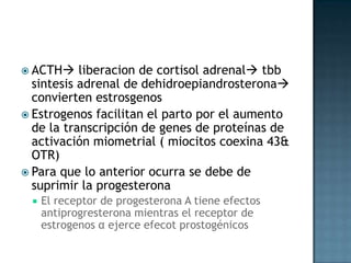  ACTH    liberacion de cortisol adrenal tbb
  sintesis adrenal de dehidroepiandrosterona
  convierten estrosgenos
 Estrogenos facilitan el parto por el aumento
  de la transcripción de genes de proteínas de
  activación miometrial ( miocitos coexina 43&
  OTR)
 Para que lo anterior ocurra se debe de
  suprimir la progesterona
    El receptor de progesterona A tiene efectos
     antiprogresterona mientras el receptor de
     estrogenos α ejerce efecot prostogénicos
 
