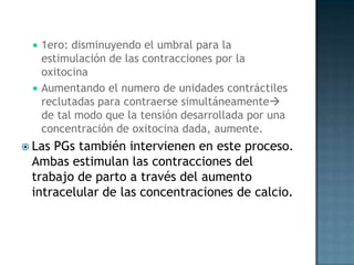    1ero: disminuyendo el umbral para la
     estimulación de las contracciones por la
     oxitocina
    Aumentando el numero de unidades contráctiles
     reclutadas para contraerse simultáneamente
     de tal modo que la tensión desarrollada por una
     concentración de oxitocina dada, aumente.
 LasPGs también intervienen en este proceso.
 Ambas estimulan las contracciones del
 trabajo de parto a través del aumento
 intracelular de las concentraciones de calcio.
 