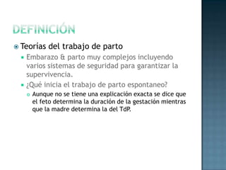  Teorías      del trabajo de parto
     Embarazo & parto muy complejos incluyendo
      varios sistemas de seguridad para garantizar la
      supervivencia.
     ¿Qué inicia el trabajo de parto espontaneo?
         Aunque no se tiene una explicación exacta se dice que
          el feto determina la duración de la gestación mientras
          que la madre determina la del TdP.
 