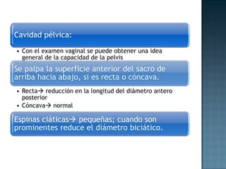 Cavidad pélvica:
• Con el examen vaginal se puede obtener una idea
  general de la capacidad de la pelvis
Se palpa la superficie anterior del sacro de
arriba hacia abajo, si es recta o cóncava.
• Recta reducción en la longitud del diámetro antero
  posterior
• Cóncava normal

Espinas ciáticas pequeñas; cuando son
prominentes reduce el diámetro biciático.
 