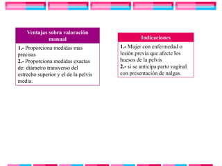 Ventajas sobra valoración
             manual                             Indicaciones
1.- Proporciona medidas mas           1.- Mujer con enfermedad o
precisas                              lesión previa que afecte los
2.- Proporciona medidas exactas       huesos de la pelvis
de: diámetro transverso del           2.- si se anticipa parto vaginal
estrecho superior y el de la pelvis   con presentación de nalgas.
media.
 